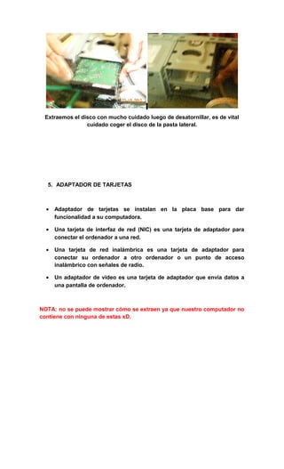 Extraemos el disco con mucho cuidado luego de desatornillar, es de vital
                cuidado coger el disco de la pasta lateral.




  5. ADAPTADOR DE TARJETAS



  •   Adaptador de tarjetas se instalan en la placa base para dar
      funcionalidad a su computadora.

  •   Una tarjeta de interfaz de red (NIC) es una tarjeta de adaptador para
      conectar el ordenador a una red.

  •   Una tarjeta de red inalámbrica es una tarjeta de adaptador para
      conectar su ordenador a otro ordenador o un punto de acceso
      inalámbrico con señales de radio.

  •   Un adaptador de video es una tarjeta de adaptador que envía datos a
      una pantalla de ordenador.



NOTA: no se puede mostrar cómo se extraen ya que nuestro computador no
contiene con ninguna de estas xD.
 
