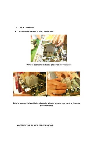 6. TARJETA MADRE

  •   DESMONTAR VENTILADOR/ DISIPADOR :




               Primero desmonte la tapa o protector del ventilador




Baje la palanca del ventilador/disipador y luego levante este hacia arriba con
                                mucho cuidado




      • DESMONTAR EL MICROPROCESADOR:
 