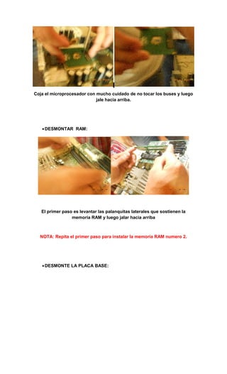 Coja el microprocesador con mucho cuidado de no tocar los buses y luego
                            jale hacia arriba.




   • DESMONTAR RAM:




   El primer paso es levantar las palanquitas laterales que sostienen la
                 memoria RAM y luego jalar hacia arriba



  NOTA: Repita el primer paso para instalar la memoria RAM numero 2.




   • DESMONTE LA PLACA BASE:
 