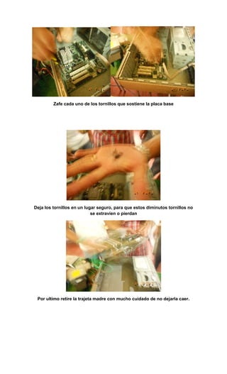 Zafe cada uno de los tornillos que sostiene la placa base




Deja los tornillos en un lugar seguro, para que estos diminutos tornillos no
                            se extravíen o pierdan




 Por ultimo retire la trajeta madre con mucho cuidado de no dejarla caer.
 