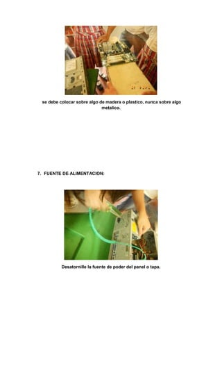 se debe colocar sobre algo de madera o plastico, nunca sobre algo
                             metalico.




7. FUENTE DE ALIMENTACION:




          Desatornille la fuente de poder del panel o tapa.
 