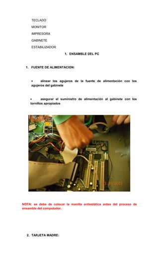 TECLADO

     MONITOR

     IMPRESORA

     GABINETE

     ESTABILIZADOR

                         1. ENSAMBLE DEL PC



  1. FUENTE DE ALIMENTACION:



     •     alinear los agujeros de la fuente de alimentación con los
     agujeros del gabinete



    •       asegurar el suministro de alimentación al gabinete con los
    tornillos apropiados




NOTA: se debe de colocar la manilla antiestática antes del proceso de
ensamble del computador.




  2. TARJETA MADRE:
 