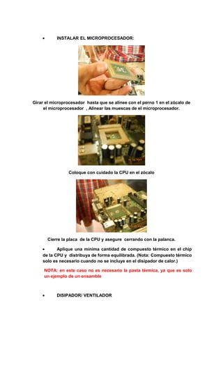 •       INSTALAR EL MICROPROCESADOR:




Girar el microprocesador hasta que se alinee con el perno 1 en el zócalo de
     el microprocesador , Alinear las muescas de el microprocesador.




                 Coloque con cuidado la CPU en el zócalo




        Cierre la placa de la CPU y asegure cerrando con la palanca.

    •      Aplique una mínima cantidad de compuesto térmico en el chip
    de la CPU y distribuya de forma equilibrada. (Nota: Compuesto térmico
    solo es necesario cuando no se incluye en el disipador de calor.)

     NOTA: en este caso no es necesario la pasta térmica, ya que es solo
     un ejemplo de un ensamble



    •       DISIPADOR/ VENTILADOR
 