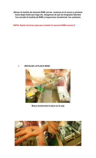 Alinear el modulo de memoria RAM con las muescas en la ranura y presione
 hacia abajo hasta que haga clic. Asegúrese de que las lengüetas laterales
  han cerrado el modulo de RAM y inspeccione visualmente los contactos



NOTA: Repita el primer paso para instalar la memoria RAM numero 2.




     •     INSTALAR LA PLACA BASE:




                   Mueva lentamente la placa en la caja
 