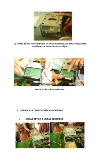 La unidad de disco duro (HDD) es un disco magnético que almacena grandes
                   cantidades de datos en soportes fijos.




                     Instale el disco duro en el caso.




  5. UNIDADES DE COMPORTAMIENTO EXTERNO.



     •     UNIDAD ÓPTICA O UNIDAD CD-RW/DVD
 