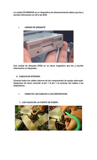 La unidad CD-RW/DVD es un dispositivo de almacenamiento óptico que lee y
escribe información en CD y lee DVD.




     •      UNIDAD DE DISQUETE




Una unidad de disquete (FDD) es un disco magnético que lee y escribe
información en disquetes.



   6. CABLES DE INTERIOR:

Conecte todos los cables internos de los componentes de equipo adecuado.
Asegúrese de hacer coincidir el pin 1 al pin 1 al conectar los cables a los
dispositivos.



     •      CONECTE LOS CABLES A LOS DISPOSITIVOS:



      1. LOS CALES DE LA FUENTE DE PODER:
 