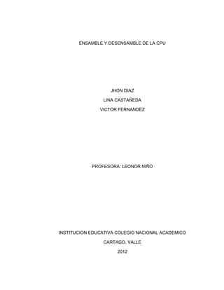 ENSAMBLE Y DESENSAMBLE DE LA CPU




                   JHON DIAZ

                LINA CASTAÑEDA

               VICTOR FERNANDEZ




            PROFESORA: LEONOR NIÑO




INSTITUCION EDUCATIVA COLEGIO NACIONAL ACADEMICO

                CARTAGO, VALLE

                      2012
 