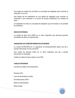 Una tarjeta de interfaz de red (NIC) es una tarjeta de adaptador para conectar el
ordenador a una red.

Una tarjeta de red inalámbrica es una tarjeta de adaptador para conectar su
ordenador a otro ordenador o un punto de acceso inalámbrico con señales de
radio.

Un adaptador de video es una tarjeta de adaptador que envía datos a una pantalla
de ordenador.



DISCOS INTERNOS

La unidad de disco duro (HDD) es un disco magnético que almacena grandes
cantidades de datos en soportes fijos.



UNIDADAES EN COMPORTAMIENTOS EXTERNOS

La unidad CD-RW/DVD es un dispositivo de almacenamiento óptico que lee y
escribe información en CD y lee DVD.

Una unidad de disquete (FDD) es un disco magnético que lee y escribe
información en disquetes.

Instale la unidad de discos ópticos y las FDD.



CABLES INTERNOS

Conecte los cables a los dispositivos:



20-pines ATX

4-pin de alimentación auxiliar

De alimentación SATA

Molex de alimentación

Berg energía


                                                                        4
 