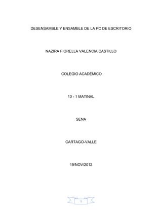 1
DESENSAMBLE Y ENSAMBLE DE LA PC DE ESCRITORIO
NAZIRA FIORELLA VALENCIA CASTILLO
COLEGIO ACADÉMICO
10 - 1 MATINAL
SENA
CARTAGO-VALLE
19/NOV/2012
 