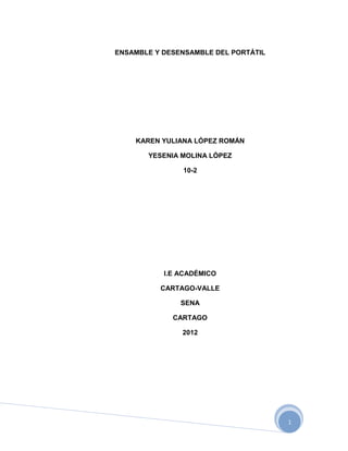 ENSAMBLE Y DESENSAMBLE DEL PORTÁTIL




    KAREN YULIANA LÓPEZ ROMÁN

       YESENIA MOLINA LÓPEZ

               10-2




           I.E ACADÉMICO

          CARTAGO-VALLE

               SENA

             CARTAGO

               2012




                                      1
 