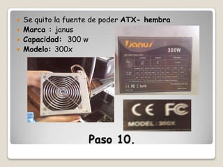 




Se quito la fuente de poder ATX- hembra
Marca : janus
Capacidad: 300 w
Modelo: 300x

Paso 10.

 