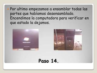 

Por ultimo empezamos a ensamblar todas las
partes que habíamos desensamblado.
Encendimos la computadora para verificar en
que estado la dejamos.

Paso 14.

 