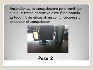 

Encendemos la computadora para verificar
que el sistema operativo este funcionando.
Estado: no se encuentran complicaciones al
encender el computador

Paso 2.

 