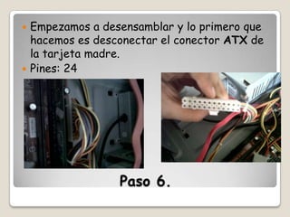 Empezamos a desensamblar y lo primero que
hacemos es desconectar el conector ATX de
la tarjeta madre.
 Pines: 24


Paso 6.

 
