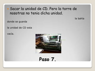 

Sacar la unidad de CD. Pero la torre de
nosotras no tenia dicha unidad.
la bahía

donde se guarda
la unidad de CD esta
vacía.

Paso 7.

 