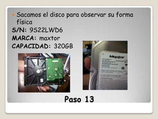 Sacamos el disco para observar su forma
física
S/N: 9S22LWD6
MARCA: maxtor
CAPACIDAD: 320GB


Paso 13

 