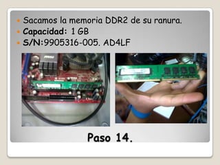 Sacamos la memoria DDR2 de su ranura.
 Capacidad: 1 GB
 S/N:9905316-005. AD4LF


Paso 14.

 