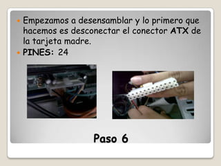 Empezamos a desensamblar y lo primero que
hacemos es desconectar el conector ATX de
la tarjeta madre.
 PINES: 24


Paso 6

 