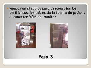 

Apagamos el equipo para desconectar los
periféricos, los cables de la fuente de poder y
el conector VGA del monitor.

Paso 3

 