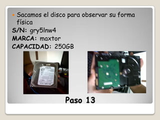 Sacamos el disco para observar su forma
física
S/N: gry5lnw4
MARCA: maxtor
CAPACIDAD: 250GB


Paso 13

 