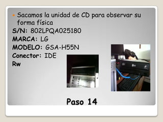 Sacamos la unidad de CD para observar su
forma física
S/N: 802LPQA025180
MARCA: LG
MODELO: GSA-H55N
Conector: IDE
Rw


Paso 14

 