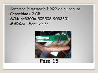 Sacamos la memoria DDR2 de su ranura.
 Capacidad: 2 GB
 S/N: pc3300u-505508-9032301
 MARCA: Mark visión


Paso 15

 