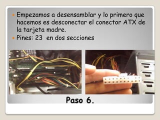 Empezamos a desensamblar y lo primero que
hacemos es desconectar el conector ATX de
la tarjeta madre.
 Pines: 23 en dos secciones


Paso 6.

 