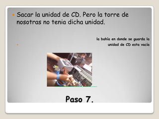 

Sacar la unidad de CD. Pero la torre de
nosotras no tenia dicha unidad.
la bahía en donde se guarda la
unidad de CD esta vacía



Paso 7.

 
