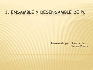 1. ENSAMBLE Y DESENSAMBLE DE PC




                 Presentado por : Juana Alfaro
                                  Yesica Zarate
 