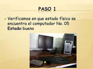 PASO 1

   Verificamos en que estado físico se
    encuentra el computador No. 05
    Estado:bueno
 