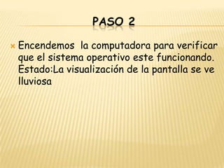 PASO 2

   Encendemos la computadora para verificar
    que el sistema operativo este funcionando.
    Estado:La visualización de la pantalla se ve
    lluviosa
 