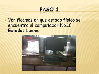 PASO 1.

   Verificamos en que estado físico se
    encuentra el computador No.16.
    Estado: bueno.
 