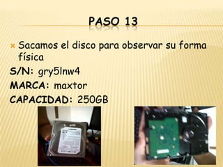 PASO 13

Sacamos el disco para observar su forma
 física
S/N: gry5lnw4
MARCA: maxtor
CAPACIDAD: 250GB
 