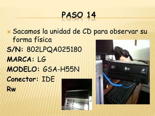 PASO 14

Sacamos la unidad de CD para observar su
 forma física
S/N: 802LPQA025180
MARCA: LG
MODELO: GSA-H55N
Conector: IDE
Rw
 