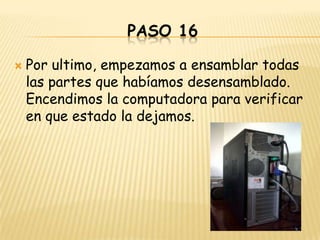 PASO 16

   Por ultimo, empezamos a ensamblar todas
    las partes que habíamos desensamblado.
    Encendimos la computadora para verificar
    en que estado la dejamos.
 