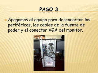 PASO 3.

   Apagamos el equipo para desconectar los
    periféricos, los cables de la fuente de
    poder y el conector VGA del monitor.
 