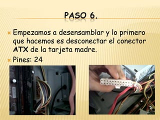 PASO 6.

 Empezamos a desensamblar y lo primero
  que hacemos es desconectar el conector
  ATX de la tarjeta madre.
 Pines: 24
 