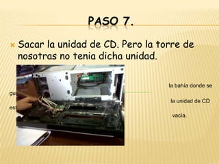 PASO 7.

   Sacar la unidad de CD. Pero la torre de
    nosotras no tenia dicha unidad.

                                     la bahía donde se
guarda
                                     la unidad de CD
esta
                                      vacía.
 