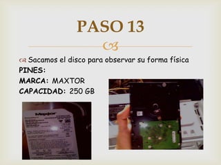 PASO 13
                  
 Sacamos el disco para observar su forma física
PINES:
MARCA: MAXTOR
CAPACIDAD: 250 GB
 
