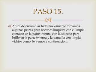 PASO 15.
                   
 Antes de ensamblar todo nuevamente tomamos
  algunas piezas para hacerles limpieza con el limpia
  contacto en la parte interna con la silicona para
  brillo en la parte externa y la pantalla con limpia
  vidrios como lo vemos a continuación :
 