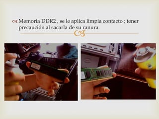  Memoria DDR2 , se le aplica limpia contacto ; tener
  precaución al sacarla de su ranura.
                         
 