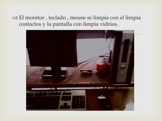  El monitor , teclado , mouse se limpia con el limpia
  contactos y la pantalla con limpia vidrios.

                          
 