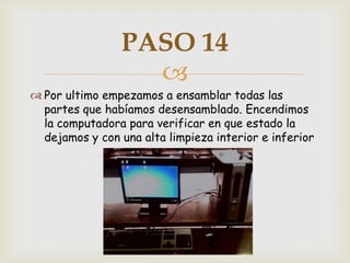 PASO 14
                  
 Por ultimo empezamos a ensamblar todas las
  partes que habíamos desensamblado. Encendimos
  la computadora para verificar en que estado la
  dejamos y con una alta limpieza interior e inferior
 