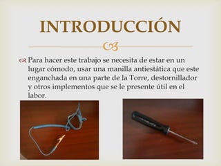 INTRODUCCIÓN
           
 Para hacer este trabajo se necesita de estar en un
  lugar cómodo, usar una manilla antiestática que este
  enganchada en una parte de la Torre, destornillador
  y otros implementos que se le presente útil en el
  labor.
 