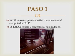 PASO 1
                    
 Verificamos en que estado físico se encuentra el
  computador No 15
 ESTADO: estable y con polvo al su alrededor.
 