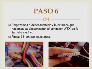 PASO 6
                  
 Empezamos a desensamblar y lo primero que
  hacemos es desconectar el conector ATX de la
  tarjeta madre.
 Pines: 23 en dos secciones.
 