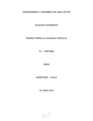 1
DESENSAMBLE Y ENSAMBLE DE UNA LAPTOP
COLEGIO ACADEMICO
NAZIRA FIORELLA VALENCIA CASTILLO
10 – 1 MATINAL
SENA
CASRTAGO – VALLE
19 / NOV/ 2012
 