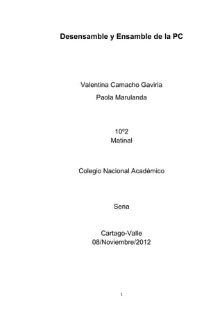 Desensamble y Ensamble de la PC




     Valentina Camacho Gaviria
         Paola Marulanda




               10º2
              Matinal



    Colegio Nacional Académico




               Sena


           Cartago-Valle
        08/Noviembre/2012




                 1
 