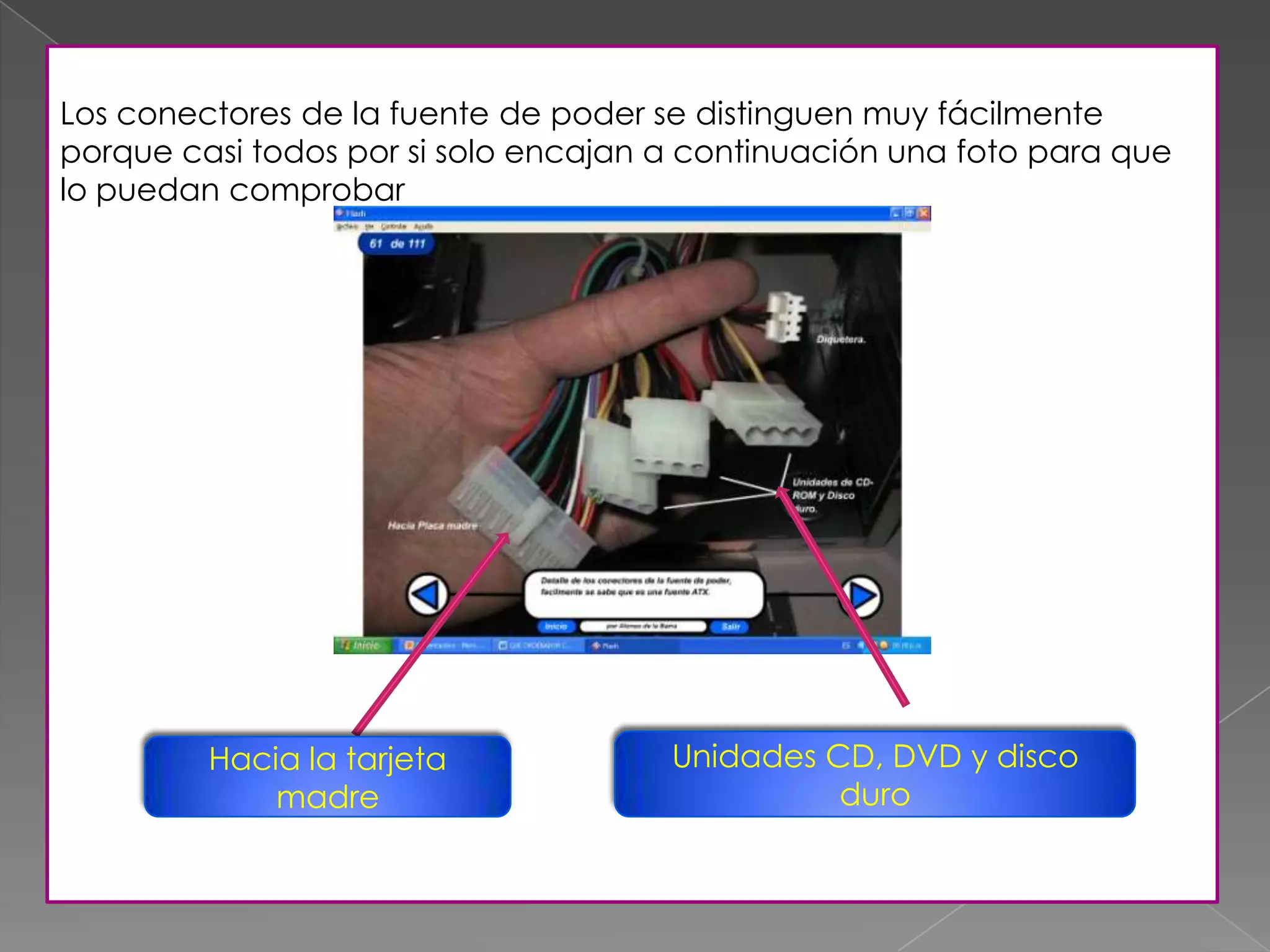 Los conectores de la fuente de poder se distinguen muy fácilmente
porque casi todos por si solo encajan a continuación una foto para que
lo puedan comprobar
Hacia la tarjeta
madre
Unidades CD, DVD y disco
duro
 