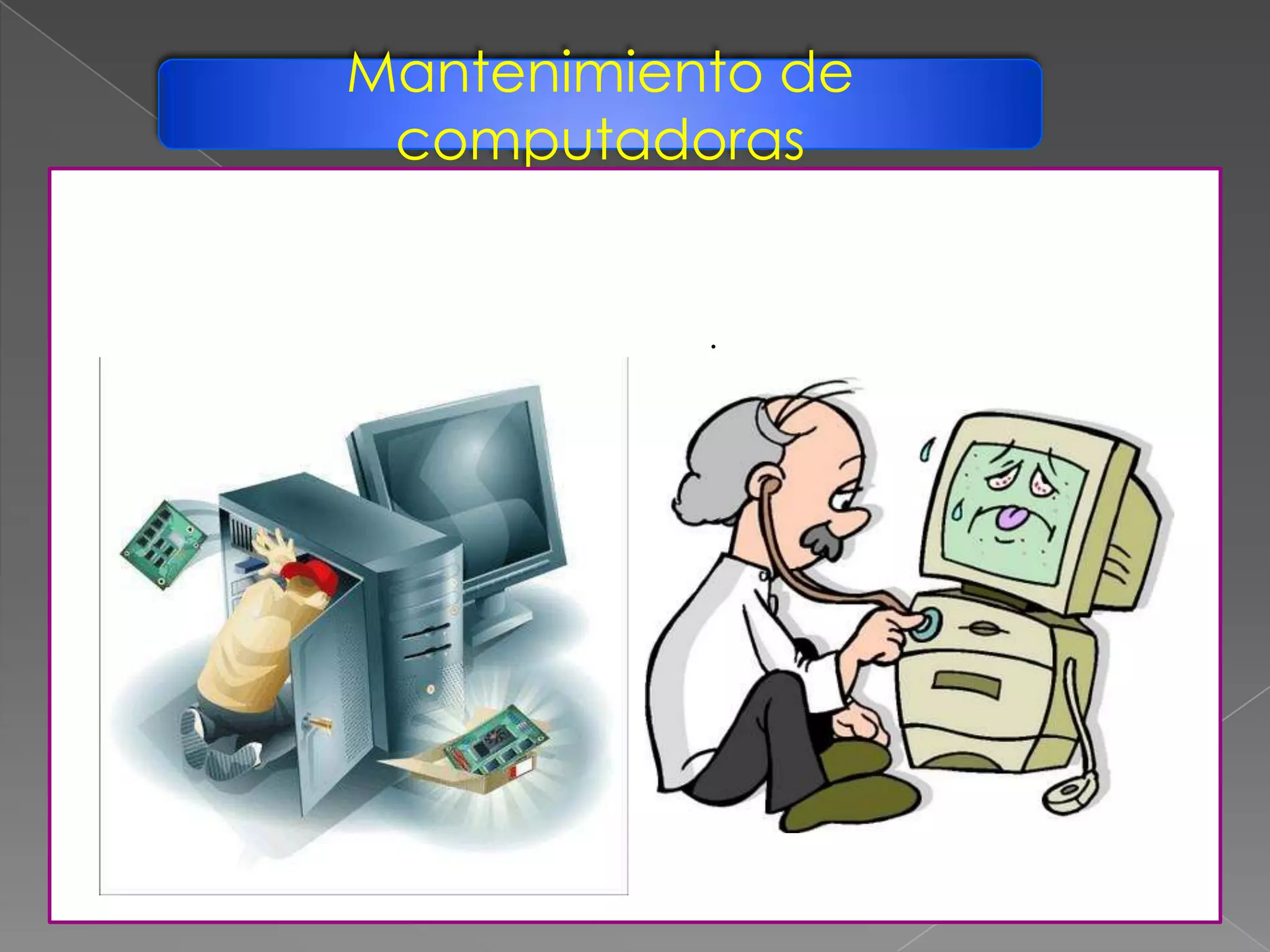 Mantenimiento de
computadoras
Se puede definir Mantenimiento del PC como una serie de rutinas
periódicas que debemos realizar a la PC, necesarias para que la
computadora ofrezca un rendimiento óptimo y eficaz a la hora de su
funcionamiento. De esta forma podemos prevenir o detectar cualquier
falla que pueda presentar el computador.
 